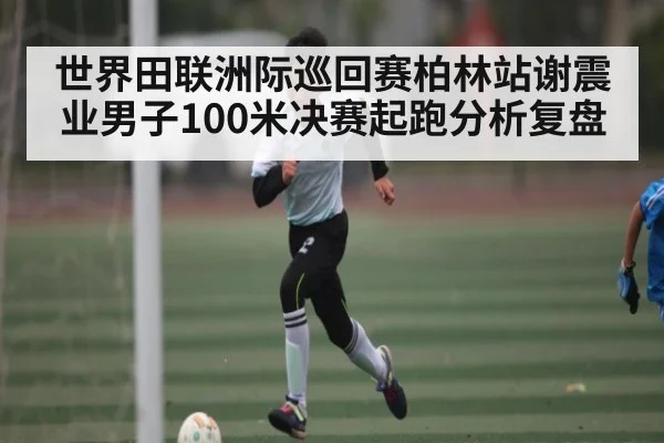 世界田联洲际巡回赛柏林站谢震业男子100米决赛起跑分析复盘