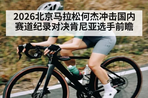 2026北京马拉松何杰冲击国内赛道纪录对决肯尼亚选手前瞻